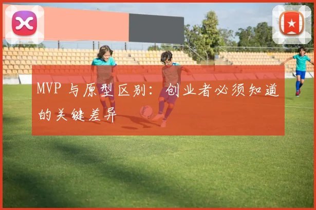 MVP 与原型区别:创业者必须知道的关键差异