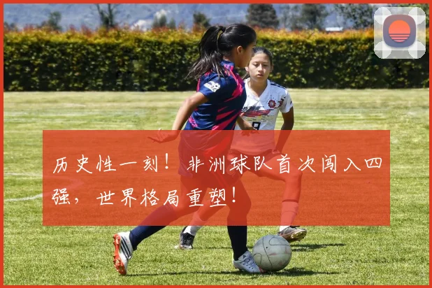 历史性一刻!非洲球队首次闯入四强,世界格局重塑!