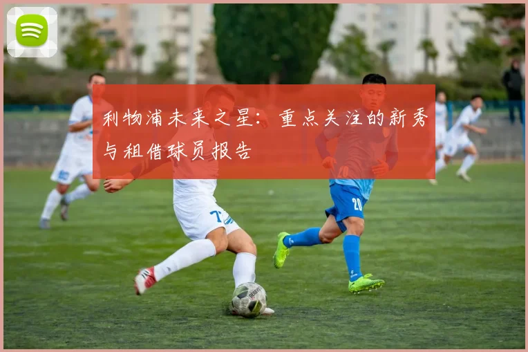 利物浦未来之星：重点关注的新秀与租借球员报告