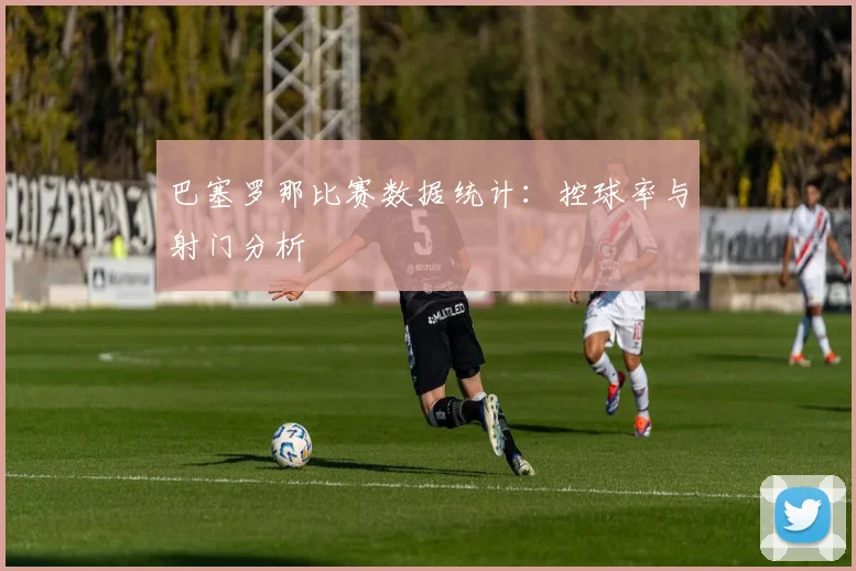 巴塞罗那比赛数据统计：控球率与射门分析