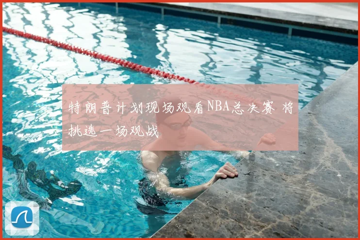 特朗普计划现场观看NBA总决赛 将挑选一场观战