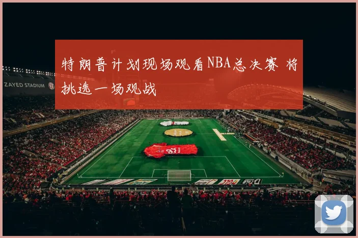 特朗普计划现场观看NBA总决赛 将挑选一场观战