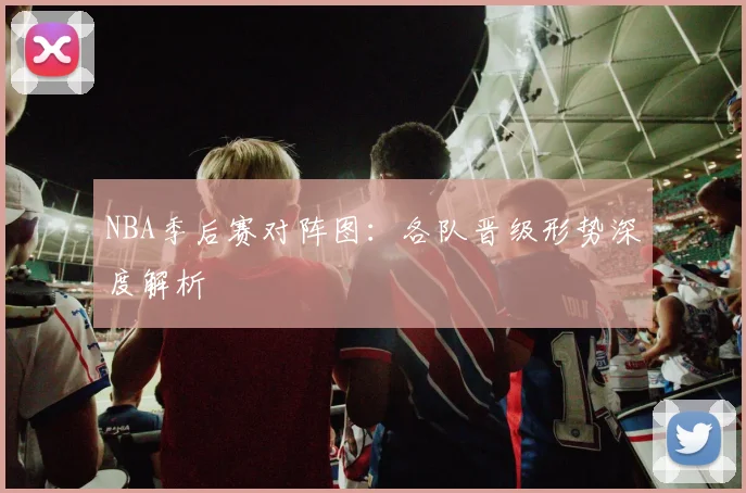 NBA季后赛对阵图：各队晋级形势深度解析