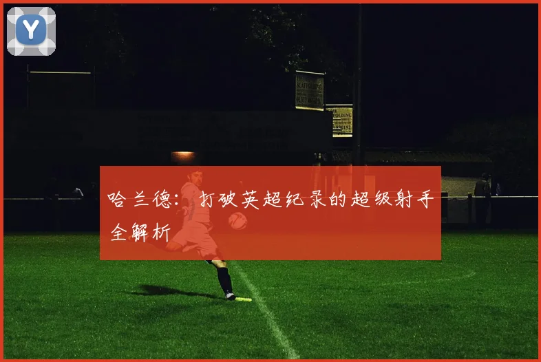 哈兰德:打破英超纪录的超级射手全解析