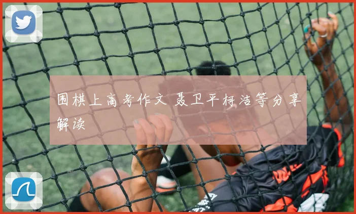 围棋上高考作文 聂卫平柯洁等分享解读