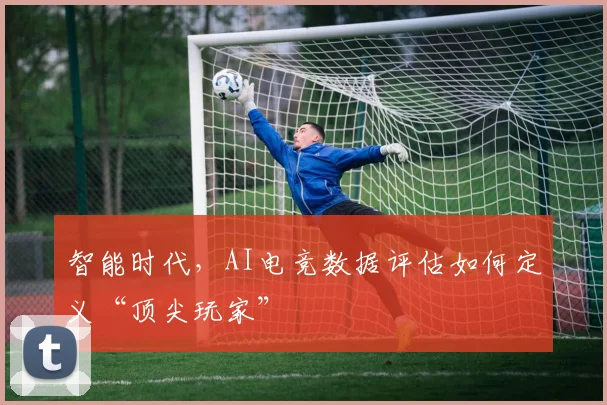 智能时代,AI电竞数据评估如何定义“顶尖玩家”