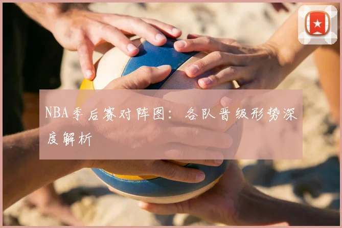 NBA季后赛对阵图:各队晋级形势深度解析