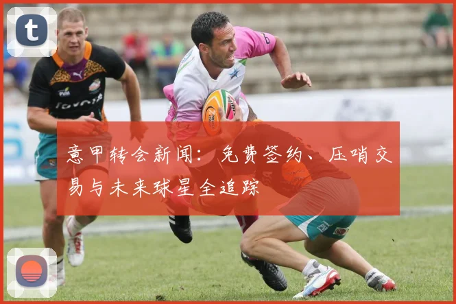 意甲转会新闻:免费签约、压哨交易与未来球星全追踪